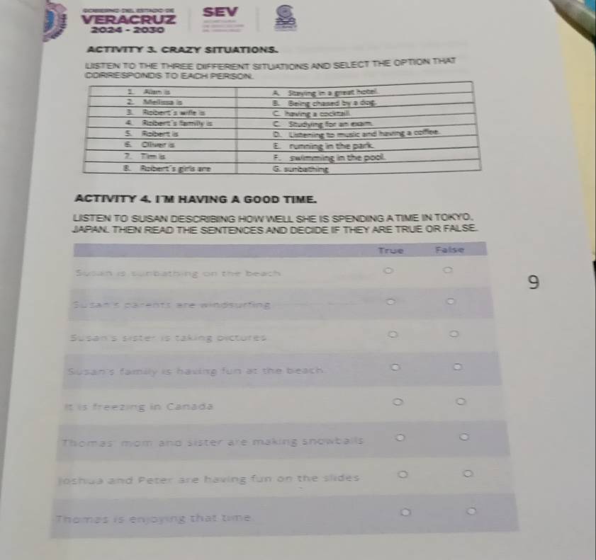 SEV 
VERACRUZ 
2024 - 2030 
ACTIVITY 3. CRAZY SITUATIONS. 
LISTEN TO THE THRIEE DIFFERIENT SITUATIONIS AND SELECT THE OPTION THAT 
CDRRESPONDIS TO EAICH PERISON. 
ACTIVITY 4, IM HAVING A GOOD TIME. 
LISTEN TO SUSAN DESCRIBING HOW WELL SHE IS SPENDING A TIME IN TOKYO. 
JAPAN. THEN RIEAD THE SENTENCES AND DECIDE IF THEY ARE TRUE OR FALSE.