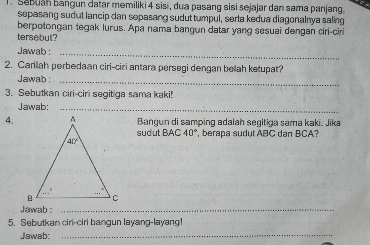 ad
1. Sebuah bangun datar memiliki 4 sisi, dua pasang sisi sejajar dan sama panjang,
sepasang sudut lancip dan sepasang sudut tumpul, serta kedua diagonalnya saling
berpotongan tegak lurus. Apa nama bangun datar yang sesuai dengan ciri-ciri
tersebut?
Jawab :_
2. Carilah perbedaan ciri-ciri antara persegi dengan belah ketupat?
Jawab :_
3. Sebutkan ciri-ciri segitiga sama kaki!
Jawab:_
4.
Bangun di samping adalah segitiga sama kaki. Jika
sudut BAC 40° , berapa sudut ABC dan BCA?
Jawab :_
5. Sebutkan ciri-ciri bangun layang-layang!
Jawab:_