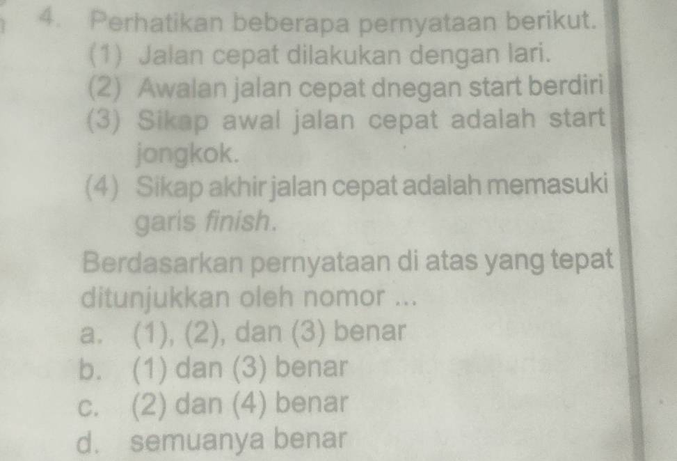 Perhatikan beberapa pernyataan berikut.
(1) Jalan cepat dilakukan dengan lari.
(2) Awalan jalan cepat dnegan start berdiri
(3) Sikap awal jalan cepat adalah start
jongkok.
(4) Sikap akhir jalan cepat adalah memasuki
garis finish.
Berdasarkan pernyataan di atas yang tepat
ditunjukkan oleh nomor ...
a. (1), (2), dan (3) benar
b. (1) dan (3) benar
c. (2) dan (4) benar
d. semuanya benar