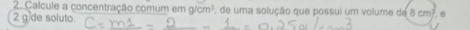 Calcule a concentração comum e mg/cm^3 , de uma solução que possui um volume de 8cm^2. θ 
2 g de soluto.