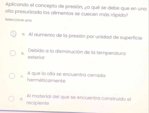 Aplicando el concepto de presión, ¿a qué se debe que en una
olla presurizada los alimentos se cuecen más rápido?
Seleccione una:
a. Al aumento de la presión por unidad de superficie
b.
Debido a la disminución de la temperatura
exterior
C.
A que la olla se encuentra cerrada
herméticamente
d.
Al material del que se encuentra construido el
recipiente