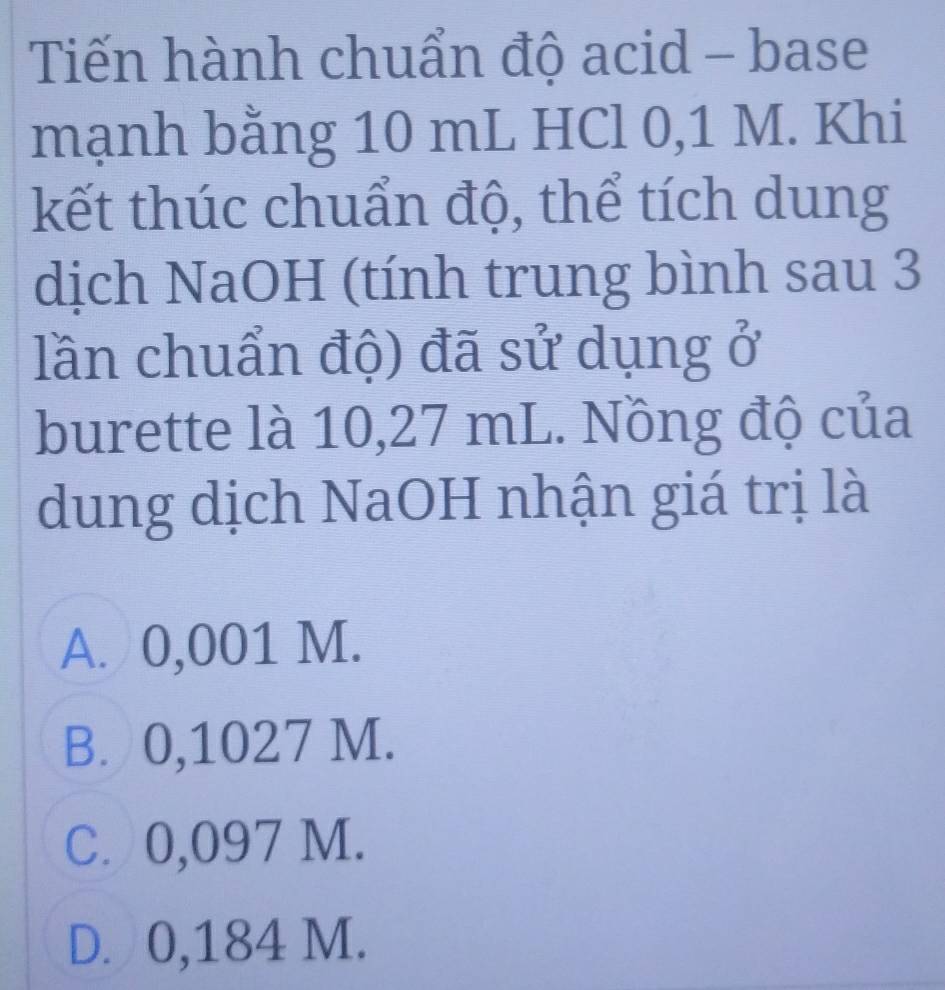 Tiến hành chuẩn độ acid - base
mạnh bằng 10 mL HCl 0,1 M. Khi
kết thúc chuẩn độ, thể tích dung
dịch NaOH (tính trung bình sau 3
lần chuẩn độ) đã sử dụng ở
burette là 10,27 mL. Nồng độ của
dung dịch NaOH nhận giá trị là
A. 0,001 M.
B. 0,1027 M.
C. 0,097 M.
D. 0,184 M.