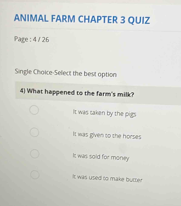 ANIMAL FARM CHAPTER 3 QUIZ
Page : 4 / 26
Single Choice-Select the best option
4) What happened to the farm's milk?
It was taken by the pigs
It was given to the horses
It was sold for money
It was used to make butter