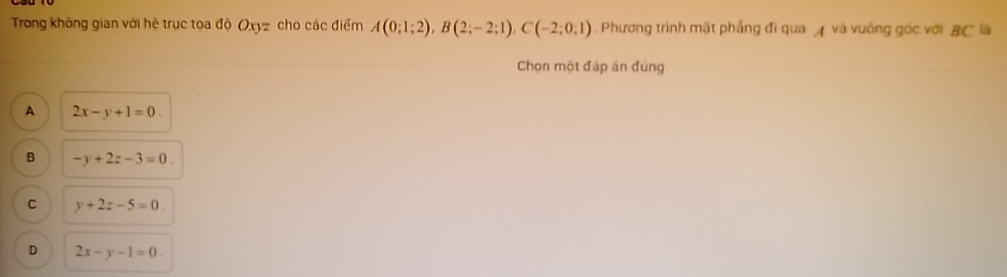 Trong không gian với hệ trục toa độ Oxyz cho các điểm A(0;1;2), B(2;-2;1), C(-2;0;1) Phương trình mặt phẳng đi qua A và vuống góc với BC là
Chọn một đáp án đùng
A 2x-y+1=0.
B -y+2z-3=0.
C y+2z-5=0
D 2x-y-1=0.