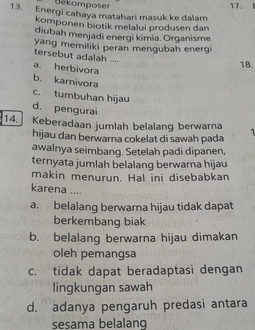 dekomposer 17.
13. Energi cahaya matahari masuk ke dalam
komponen biotik melalui produsen dan
diubah menjadi energi kimia. Organisme
yang memiliki peran mengubah energi
tersebut adalah ....
a. herbivora
18.
b. karnivora
c. tumbuhan hijau
d. pengurai
14. Keberadaan jumlah belalang berwarna 1
hijau dan berwarna cokelat di sawah pada
awalnya seimbang. Setelah padi dipanen,
ternyata jumlah belalang berwarna hijau
makin menurun. Hal ini disebabkan
karena ....
a. belalang berwarna hijau tidak dapat
berkembang biak
b. belalang berwarna hijau dimakan
oleh pemangsa
c. tidak dapat beradaptasi dengan
lingkungan sawah
d. adanya pengaruh predasi antara
sesama belalang