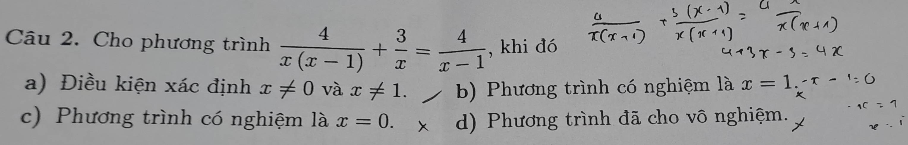 Cho phương trình  4/x(x-1) + 3/x = 4/x-1  , khi đó
a) Điều kiện xác định x!= 0 và x!= 1. b) Phương trình có nghiệm là x=1.-r-
c) Phương trình có nghiệm là x=0. d) Phương trình đã cho vô nghiệm.