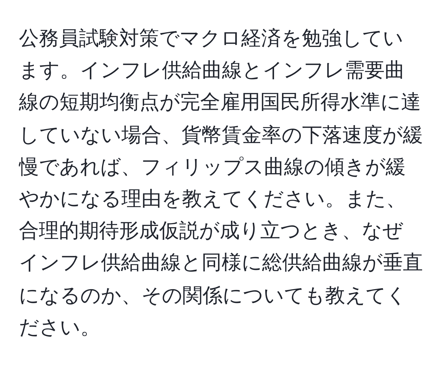 公務員試験対策でマクロ経済を勉強しています。インフレ供給曲線とインフレ需要曲線の短期均衡点が完全雇用国民所得水準に達していない場合、貨幣賃金率の下落速度が緩慢であれば、フィリップス曲線の傾きが緩やかになる理由を教えてください。また、合理的期待形成仮説が成り立つとき、なぜインフレ供給曲線と同様に総供給曲線が垂直になるのか、その関係についても教えてください。