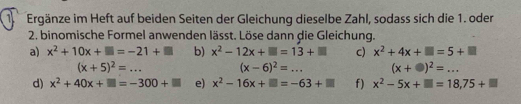 Ergänze im Heft auf beiden Seiten der Gleichung dieselbe Zahl, sodass sich die 1. oder 
2. binomische Formel anwenden lässt. Löse dann die Gleichung. 
a) x^2+10x+□ =-21+□ b) x^2-12x+□ =13+□ c) x^2+4x+□ =5+□
(x+5)^2=... (x-6)^2=... (x+□ )^2=... 
d) x^2+40x+□ =-300+□ e) x^2-16x+□ =-63+□ f) x^2-5x+□ =18,75+□