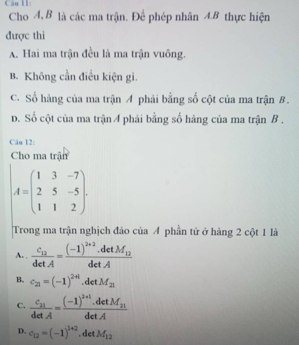 Cho A, B là các ma trận. Để phép nhân A.B thực hiện
được thì
A. Hai ma trận đều là ma trận vuông.
B. Không cần điều kiện gì.
C. Số hàng của ma trận A phải bằng số cột của ma trận B.
D. Số cột của ma trận 4 phải bằng số hàng của ma trận B .
Câu 12:
Cho ma trận
A=beginpmatrix 1&3&-7 2&5&-5 1&1&2endpmatrix. 
Trong ma trận nghịch đảo của 4 phần tử ở hàng 2 cột 1 là
A. frac c_12detA=frac (-1)^2+2.detM_12detA
B. c_21=(-1)^2+1.det M_21
C. frac c_21detA=frac (-1)^2+1.detM_21detA
D. c_12=(-1)^1+2. det M_12