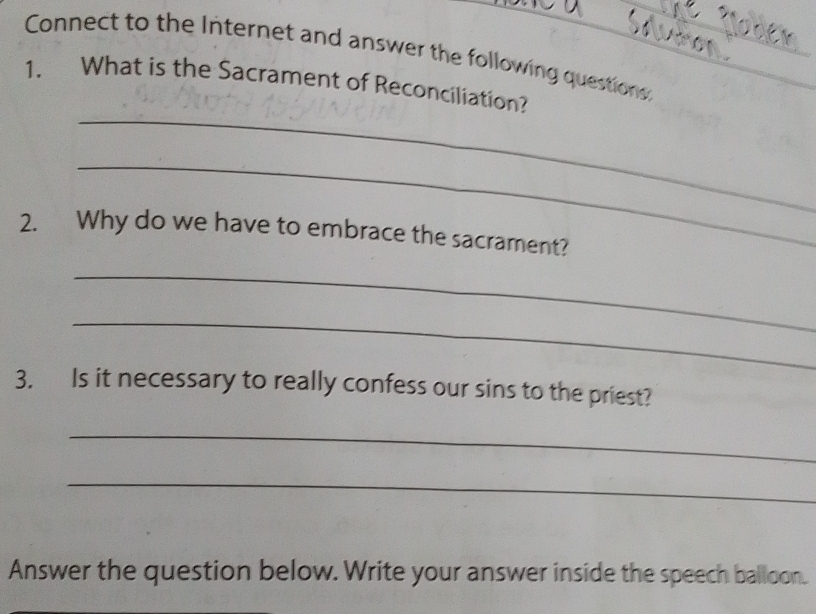 Connect to the Internet and answer the following questions: 
_ 
1. What is the Sacrament of Reconciliation? 
_ 
2. Why do we have to embrace the sacrament? 
_ 
_ 
3. Is it necessary to really confess our sins to the priest? 
_ 
_ 
Answer the question below. Write your answer inside the speech balloon.