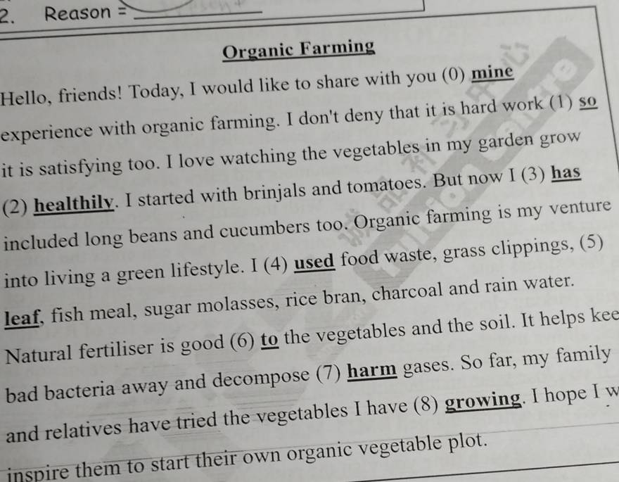 Reason =_ 
Organic Farming 
Hello, friends! Today, I would like to share with you (0) mine 
experience with organic farming. I don't deny that it is hard work (1) so 
it is satisfying too. I love watching the vegetables in my garden grow 
(2) healthily. I started with brinjals and tomatoes. But now I (3) has 
included long beans and cucumbers too. Organic farming is my venture 
into living a green lifestyle. I (4) used food waste, grass clippings, (5) 
leaf, fish meal, sugar molasses, rice bran, charcoal and rain water. 
Natural fertiliser is good (6) to the vegetables and the soil. It helps kee 
bad bacteria away and decompose (7) harm gases. So far, my family 
and relatives have tried the vegetables I have (8) growing. I hope I w 
inspire them to start their own organic vegetable plot.