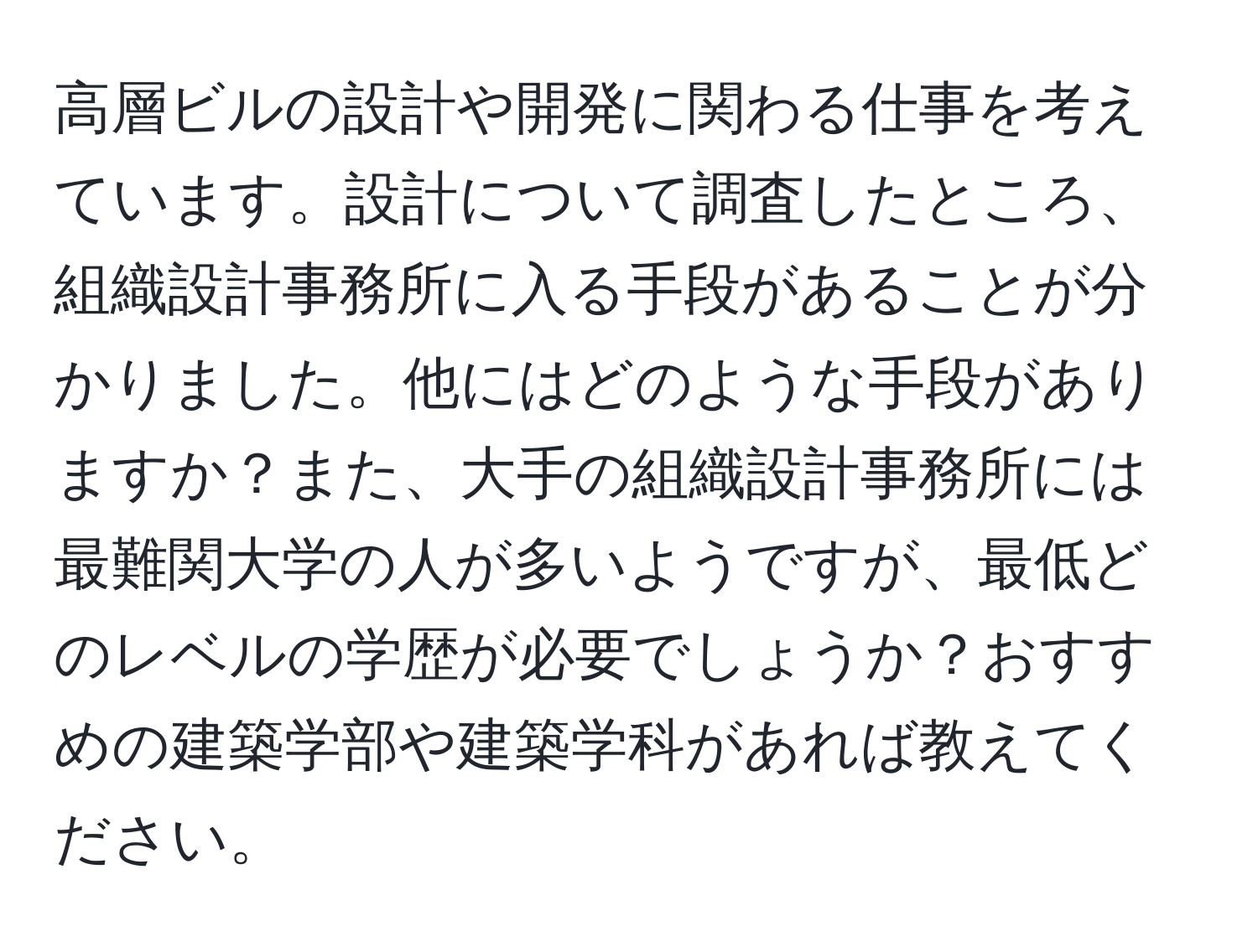 高層ビルの設計や開発に関わる仕事を考えています。設計について調査したところ、組織設計事務所に入る手段があることが分かりました。他にはどのような手段がありますか？また、大手の組織設計事務所には最難関大学の人が多いようですが、最低どのレベルの学歴が必要でしょうか？おすすめの建築学部や建築学科があれば教えてください。