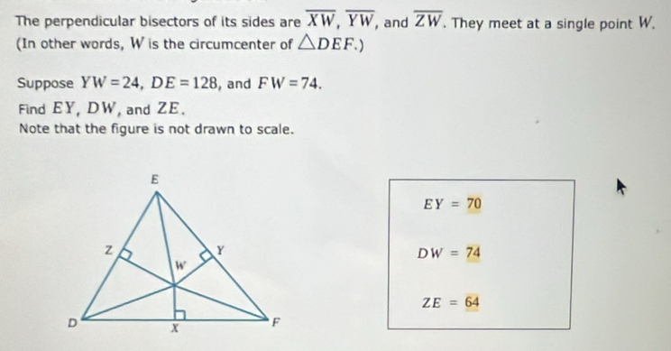 The perpendicular bisectors of its sides are overline XW,overline YW, , and overline ZW. They meet at a single point W.
(In other words, W is the circumcenter of △ DEF.)
Suppose YW=24,DE=128 , and FW=74.
Find EY, DW, and ZE.
Note that the figure is not drawn to scale.
EY=70
DW=74
ZE=64