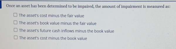 Once an asset has been determined to be impaired, the amount of impairment is measured as:
The asset's cost minus the fair value
The asset's book value minus the fair value
The asset's future cash inflows minus the book value
The asset's cost minus the book value