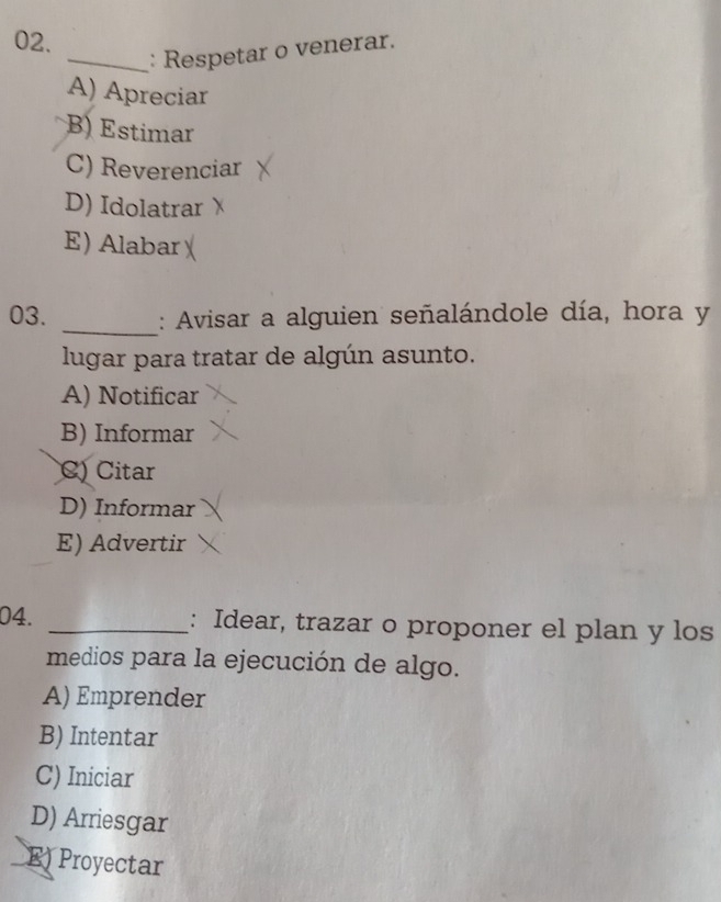 Respetar o venerar.
A) Apreciar
B) Estimar
C) Reverenciar
D) Idolatrar
E) Alabar
03. _: Avisar a alguien señalándole día, hora y
lugar para tratar de algún asunto.
A) Notificar
B) Informar
C) Citar
D) Informar
E) Advertir
04. _: Idear, trazar o proponer el plan y los
medios para la ejecución de algo.
A) Emprender
B) Intentar
C) Iniciar
D) Arriesgar
E) Proyectar