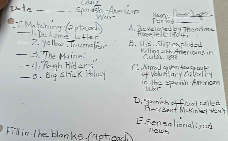 Date_
Uuz
Spanish-Americon Name Cor lneZ
War
Period
I Matching Qptreach) A. developed by Theodere
1. Dehome Letter
Roosevelt1904.
_2. yellow Joumalism B. UiS, Ship exploded
Killing 266 Americans in
_3: The Maine" Cube, 1898
_4: Rough Riders" C. Named given toagroup
_5. Big stick Policy of voluntary Cavalry
in the sponish-American
war
D, Spanish official called
President Mckinkey wear
E. Sensationalized
news
Fill in the blanks, (apt. each)