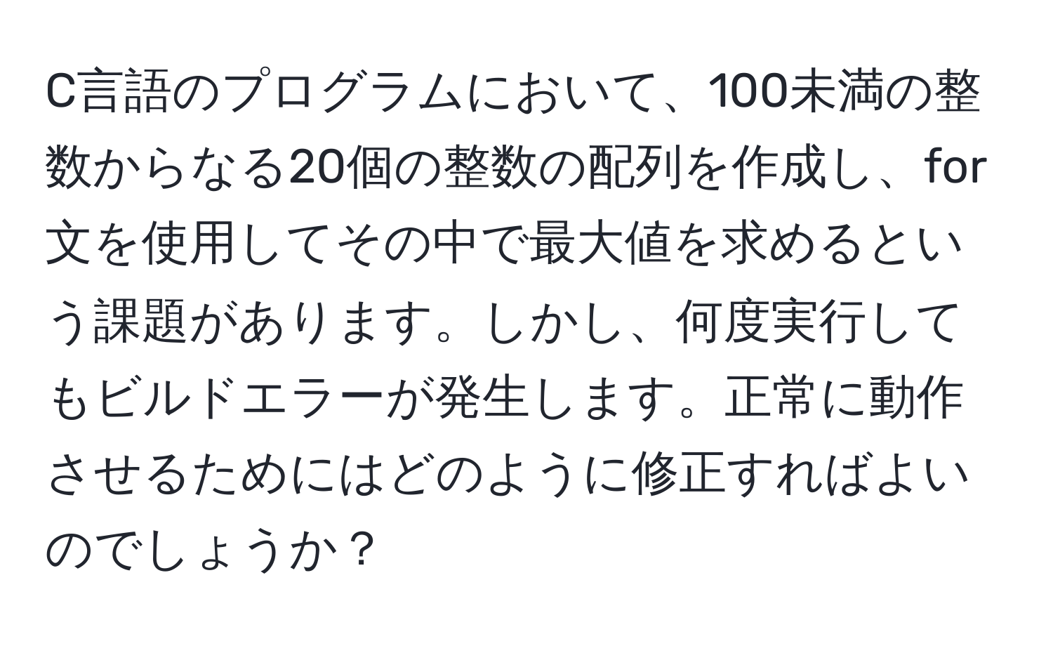 C言語のプログラムにおいて、100未満の整数からなる20個の整数の配列を作成し、for文を使用してその中で最大値を求めるという課題があります。しかし、何度実行してもビルドエラーが発生します。正常に動作させるためにはどのように修正すればよいのでしょうか？