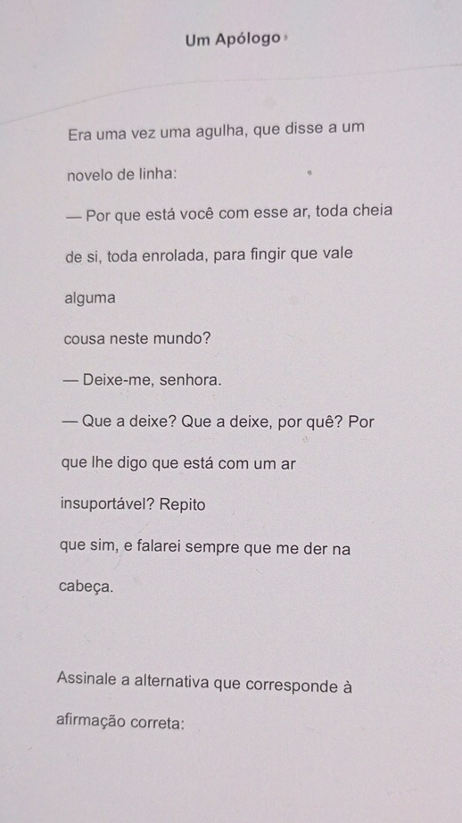 Um Apólogo 
Era uma vez uma agulha, que disse a um 
novelo de linha: 
— Por que está você com esse ar, toda cheia 
de si, toda enrolada, para fingir que vale 
alguma 
cousa neste mundo? 
— Deixe-me, senhora. 
— Que a deixe? Que a deixe, por quê? Por 
que lhe digo que está com um ar 
insuportável? Repito 
que sim, e falarei sempre que me der na 
cabeça. 
Assinale a alternativa que corresponde à 
afirmação correta: