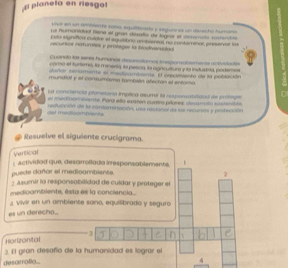 El planeta en riesgo! 
viví en un ambiente sano, equilibrado y seguzo es un derecho humaño 
La humanidad fiene el gran desafía de legrar el desarrollo sostenible. 
Esto signífica cuídar el equilibrio ambiental, no conteminar, preservar los 
recursos naturales y proteger la biodiversidad. 
Cuando las seres humanas desarroliamos irespansablemente actividades 
como el turismo, la minería, la pesca, la agricultura y la industria, podemos 
dañar seriamente el medicambiente. El crecimiento de la población 
mundial y el consumismo también afectan el entoro. 
La conciencía planetaría implica asumir la responsabilidad de proteger C 
el medicambiente. Para elño existen cuatro pilares desarrollo sostenible, 
del medioamblente. reducción de la contaminación, use racional de los recursos y protección 
Resuelve el siguiente crucigrama. 
Vertical 
1. Actividad que, desarrollada irresponsablemente, 
puede dañar el medioambiente. 
2 
2 Asumir la responsabilidad de cuidar y proteger el 
medioambiente, ésta es la conciencia... 
vivir en un ambiente sano, equilibrado y seguro 
es un derecho... 
3 
Horizontal 
3. El gran desafio de la humanidad es lograr el 
desarrollo... 
4