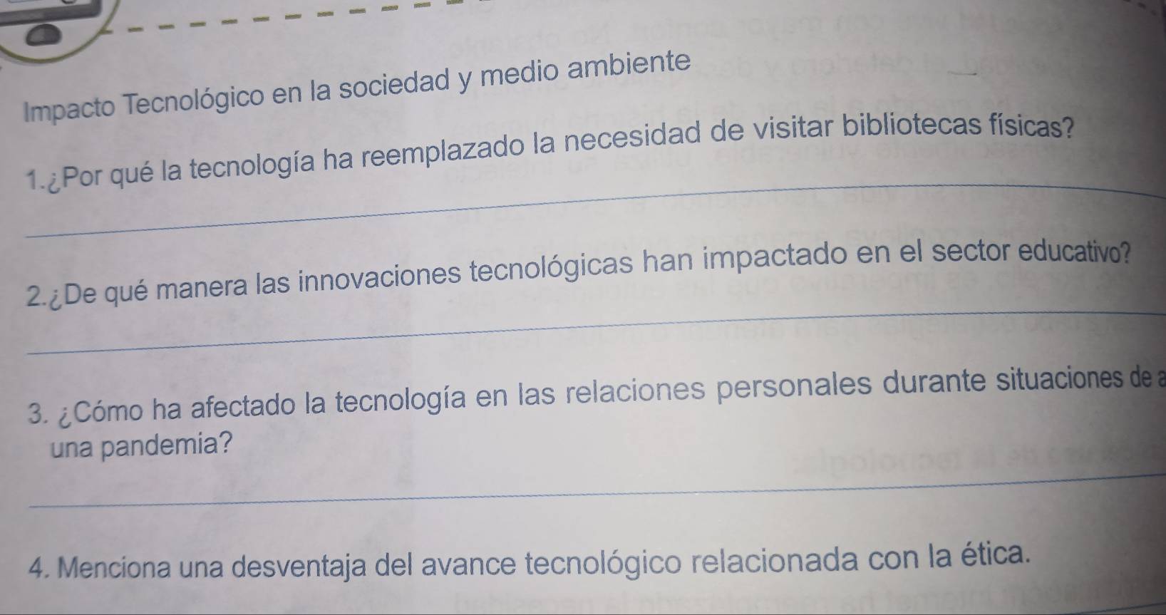 Impacto Tecnológico en la sociedad y medio ambiente 
_ 
1. Por qué la tecnología ha reemplazado la necesidad de visitar bibliotecas físicas? 
_ 
2.¿De qué manera las innovaciones tecnológicas han impactado en el sector educativo? 
3. ¿Cómo ha afectado la tecnología en las relaciones personales durante situaciones de la 
_ 
una pandemia? 
4. Menciona una desventaja del avance tecnológico relacionada con la ética.