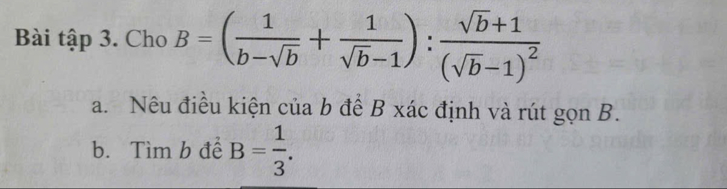 Bài tập 3. Cho B=( 1/b-sqrt(b) + 1/sqrt(b)-1 ):frac sqrt(b)+1(sqrt(b)-1)^2
a. Nếu điều kiện của b để B xác định và rút gọn B. 
b. Tìm b để B= 1/3 .