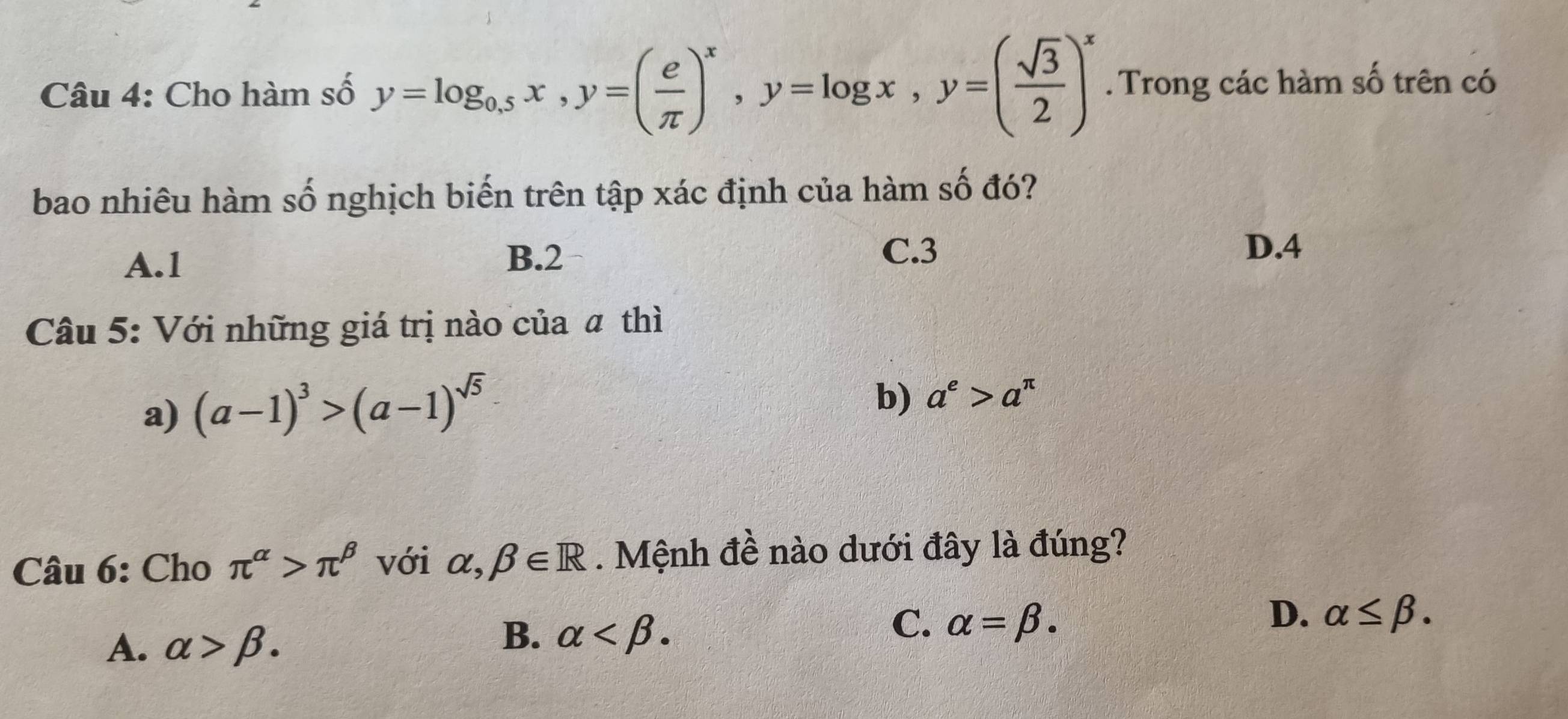 Cho hàm số y=log _0.5x, y=( e/π  )^x, y=log x, y=( sqrt(3)/2 )^x. Trong các hàm số trên có
bao nhiêu hàm số nghịch biến trên tập xác định của hàm số đó?
A. 1 B. 2
C. 3 D. 4
Câu 5: Với những giá trị nào của # thì
a) (a-1)^3>(a-1)^sqrt(5)
b) a^e>a^(π)
Câu 6: Cho π^(alpha)>π^(beta) với alpha ,beta ∈ R. Mệnh đề nào dưới đây là đúng?
D. alpha ≤ beta.
A. alpha >beta.
B. alpha .
C. alpha =beta.