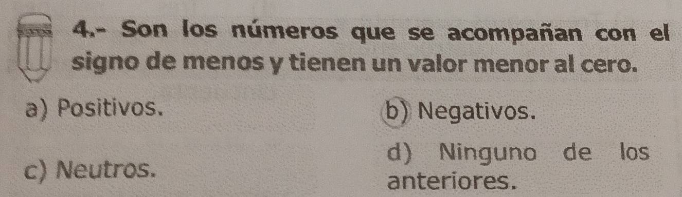 4.- Son los números que se acompañan con el
signo de menos y tienen un valor menor al cero.
a) Positivos. b) Negativos.
d) Ninguno de los
c) Neutros.
anteriores.