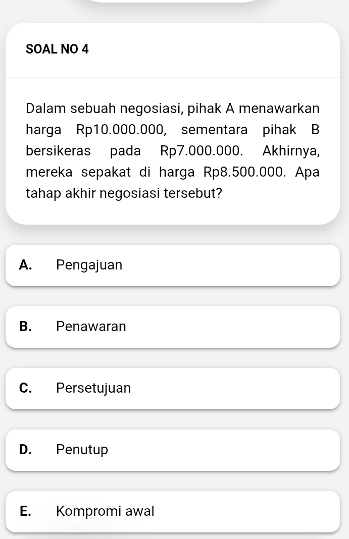 SOAL NO 4
Dalam sebuah negosiasi, pihak A menawarkan
harga Rp10.000.000, sementara pihak B
bersikeras pada Rp7.000.000. Akhirnya,
mereka sepakat di harga Rp8.500.000. Apa
tahap akhir negosiasi tersebut?
A. Pengajuan
B. Penawaran
C. Persetujuan
D. Penutup
E. Kompromi awal