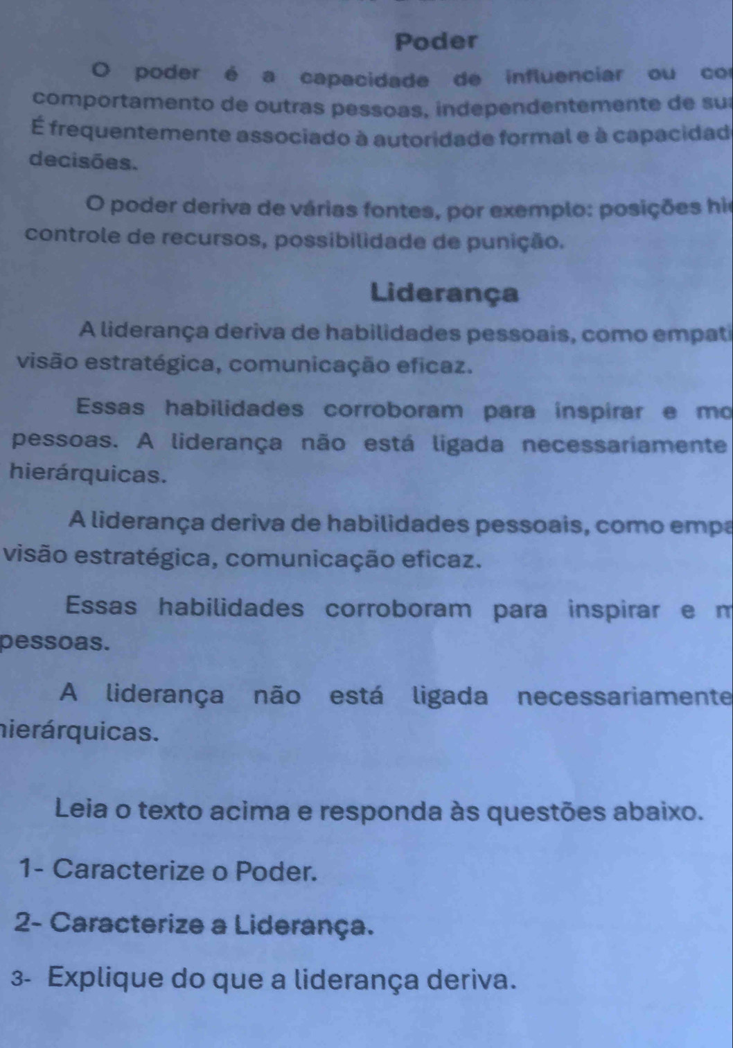 Poder
O poder é a capacidade de influenciar ou con
comportamento de outras pessoas, independentemente de su
É frequentemente associado à autoridade formal e à capacidad
decisões.
O poder deriva de várias fontes, por exemplo: posições his
controle de recursos, possibilidade de punição.
Liderança
A liderança deriva de habilidades pessoais, como empati
visão estratégica, comunicação eficaz.
Essas habilidades corroboram para inspírar e mo
pessoas. A liderança não está ligada necessariamente
hierárquicas.
A liderança deriva de habilidades pessoais, como empa
visão estratégica, comunicação eficaz.
Essas habilidades corroboram para inspirar e m
pessoas.
A liderança não está ligada necessariamente
nierárquicas.
Leia o texto acima e responda às questões abaixo.
1- Caracterize o Poder.
2- Caracterize a Liderança.
3- Explique do que a liderança deriva.