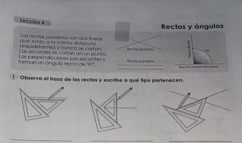 Lección 4 
Rectas y ángulos 
Las rectas paralelas son dos líneas 
que están a la misma distancia 
(equidistantes) y nunca se cortan. Rectas secantes 90°
Las secantes se cortan en un punto. 
Las perpendiculares son secantes y 
_ 
forman un ángulo recto de 90°. Rectas paralelas 
Rectas perpendiculares 
1 Observa el trazo de las rectas y escribe a qué tipo pertenecen. 
_ 
_ 
_