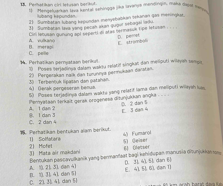 Perhatikan ciri letusan berikut.
1) Mengeluarkan lava kental sehingga jika lavanya mendingin, maka dapat menyum
lubang kepundan.
2) Sumbatan lubang kepundan menyebabkan tekanan gas meningkat.
3) Sumbatan lava yang pecah akan gugur sebagai ladu.
Ciri letusan gunung api seperti di atas termasuk tipe letusan . . . .
D. perret
A. vulkano
E. stromboli
B. merapi
C. pelle
14. Perhatikan pernyataan berikut.
1) Poses terjadinya dalam waktu relatif singkat dan meliputi wilayah sempit.
2) Pergerakan naik dan turunnya permukaan daratan.
3) Terbentuk lipatan dan patahan.
4) Gerak pergeseran benua.
5) Poses terjadinya dalam waktu yang relatif lama dan meliputi wilayah luas.
Pernyataan terkait gerak orogenesa ditunjukkan angka . . . .
D. 2 dan 5
A. 1 dan 2
E. 3 dan 4
B. 1 dan 3
C. 2 dan 4
15. Perhatikan bentukan alam berikut.
4) Fumarol
1) Solfatara
2) Mofet 5) Geiser
3) Mata air makdani 6) Gletser
Bentukan pascavulkanik yang bermanfaat bagi kehidupan manusia ditunjukkan nomor
A. 1),2),3) ), dan 4) D. 3), 4), 5 , dan 6)
E. 4).5),6)
B. 1),3),4) , dan 5) , dan 1)
C. 2),3),4) , dan 5)
* k m ara h b ara t dava Kahı