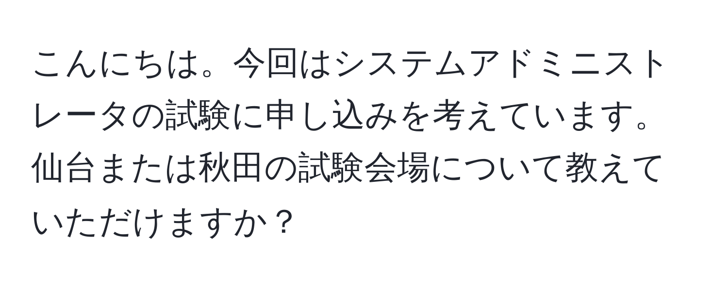 こんにちは。今回はシステムアドミニストレータの試験に申し込みを考えています。仙台または秋田の試験会場について教えていただけますか？