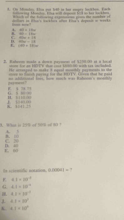 On Monday, Elsa put $40 in her empty lockbox. Each
following Monday, Elsa will deposit $18 to her lockbox.
Which of the following expressions gives the number of
dollars in Elsa's lockbox after Elsa's deposit w weeks
from now?
A. 40+18w
B. 40-18w
C. 40w+18
D. 40w-18
E, (40+18)w
2, Raheem made a down payment of $250.00 at a local
store for an HDTV that cost $880.00 with tax included.
He arranged to make 8 equal monthly payments to the
store to finish paying for the HDTV. Given that he paid
no additional fees, how much was Raheem's monthly
payment?
E. $ 78.75
G. $ 80.00
H. $110.00
J. $140.00
K. $141.25
3. What is 25% of 50% of 80 ?
A. 5
B. 10
C. 20
D. 40
E. 60
In scientific notation, 0.00041= ?
F, 4.1* 10^(-5)
G. 4.1* 10^(-4)
H. 4.1* 10^(-3)
J 4.1* 10^3
K. 4.1* 10^4
