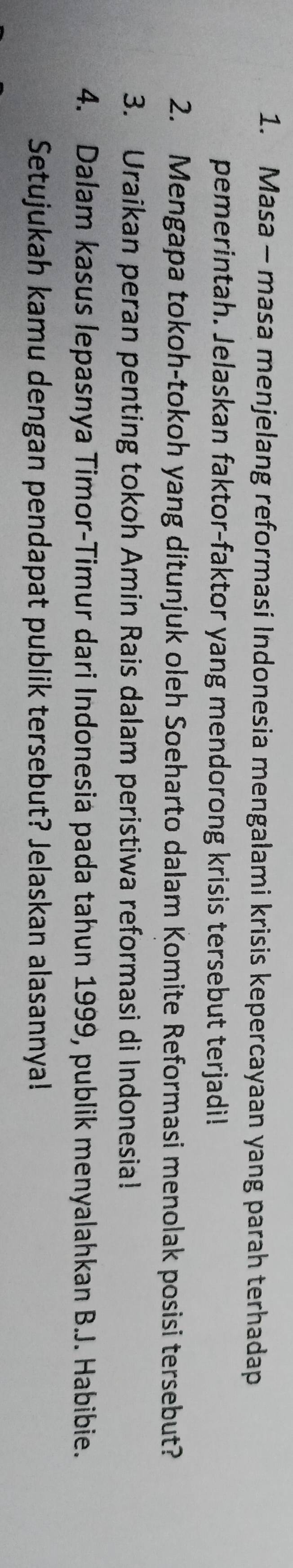 Masa - masa menjelang reformasi Indonesia mengalami krisis kepercayaan yang parah terhadap 
pemerintah. Jelaskan faktor-faktor yang mendorong krisis tersebut terjadi! 
2. Mengapa tokoh-tokoh yang ditunjuk oleh Soeharto dalam Komite Reformasi menolak posisi tersebut? 
3. Uraikan peran penting tokoh Amin Rais dalam peristiwa reformasi di Indonesia! 
4. Dalam kasus lepasnya Timor-Timur dari Indonesia pada tahun 1999, publik menyalahkan B.J. Habibie. 
Setujukah kamu dengan pendapat publik tersebut? Jelaskan alasannya!