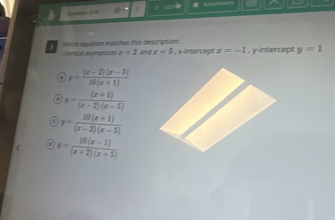 Which equation matches this description:
Vertical asymptotes x=2 and x=5 , x-intercept x=-1 , y-intercept y=1
y= ((x-2)(x-5))/10(x+1) 
5 y= ((x+1))/(x-2)(x-5) 
( y= (10(x+1))/(x-2)(x-5) 
D y= (10(x-1))/(x+2)(x+5) 