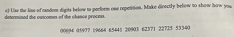 Use the line of random digits below to perform one repetition. Make directly below to show how you 
determined the outcomes of the chance process.
00694 05977 19664 65441 20903 62371 22725 53340