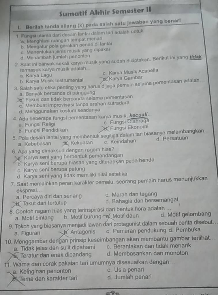 Sumatif Akhir Semester II
l. Berilah tanda silang (x) pada salah satu jawaban yang benar!
1 Fungsi utama dari desain lantai dalam tari adalah untuk
a Menghiasi ruangan tempat menari
b. Mengatur pola gerakan penari di lantai
c. Menentukan jenis musik yang dipakai
d. Menambah jumiah penonton
2. Saat ini banyak sekali karya musik yang sudah diciptakan. Berikut ini yang tidak
termasuk karya musik adalah..
a. Karya Lagu c Karya Musik Acapella
b. Karya Musik Instrumental o Karya Gambar
3. Salah satu etika penting yang harus dijaga pemain selama pementasan adalah
a. Banyak bercanda di panggung. Fokus dan tidak bercanda selama pementasan
c. Membuat improvisasi tanpa arahan sutradara
d. Menggunakan kostum seadanya
4 Ada beberapa fungsi pementasan karya musik, kecuali.
a. Fungsi Religi c. Fungsi Olahraga
Fungsi Pendidikan Fungsi Ekonomi
5. Pola desain lantai yang membentuk segitiga dalam tari biasanya melambangkan.
a. Kebebasan Kekualan c. Keindahan d Persatuan
6. Apa yang dimaksud dengan ragam hias?
Karya seni yang berbentuk pemandangan
B Karya seni berupa hiasan yang diterapkan pada benda
c. Karya seni berupa patung
d. Karya seni yang tidak memiliki nilai estetika
7. Saat memainkan peran karakter pemalu, seorang pemain harus menunjukkan
ekspresi.
a. Percaya diri dan senang c. Marah dan tegang
h Takut dan tertutup d. Bahagia dan bersemangat
8. Contoh ragam hias yang terinspirasi dari bentuk flora adalah .
a. Motif bintang b. Motif burung o Motif daun d. Motif gelombang
9. Tokoh yang biasanya menjadi lawan dari protagonist dalam sebuah cerita disebut.
a. Figuran b Antagonis c. Pemeran pendukung d. Pembuka
10, Menggambar dengan prinsip keseimbangan akan membantu gambar terlihat..
a. Tidak jelas dan sulit dipahami c. Berantakan dan tidak menarik
5. Teratur dan enak dipandang d. Membosankan dan monoton
11. Warna dan corak pakaian tari umumnya disesuaikan dengan
a. Keínginan penonton c. Usia penari
B. Tema dan karakter ta d. Jumlah penari