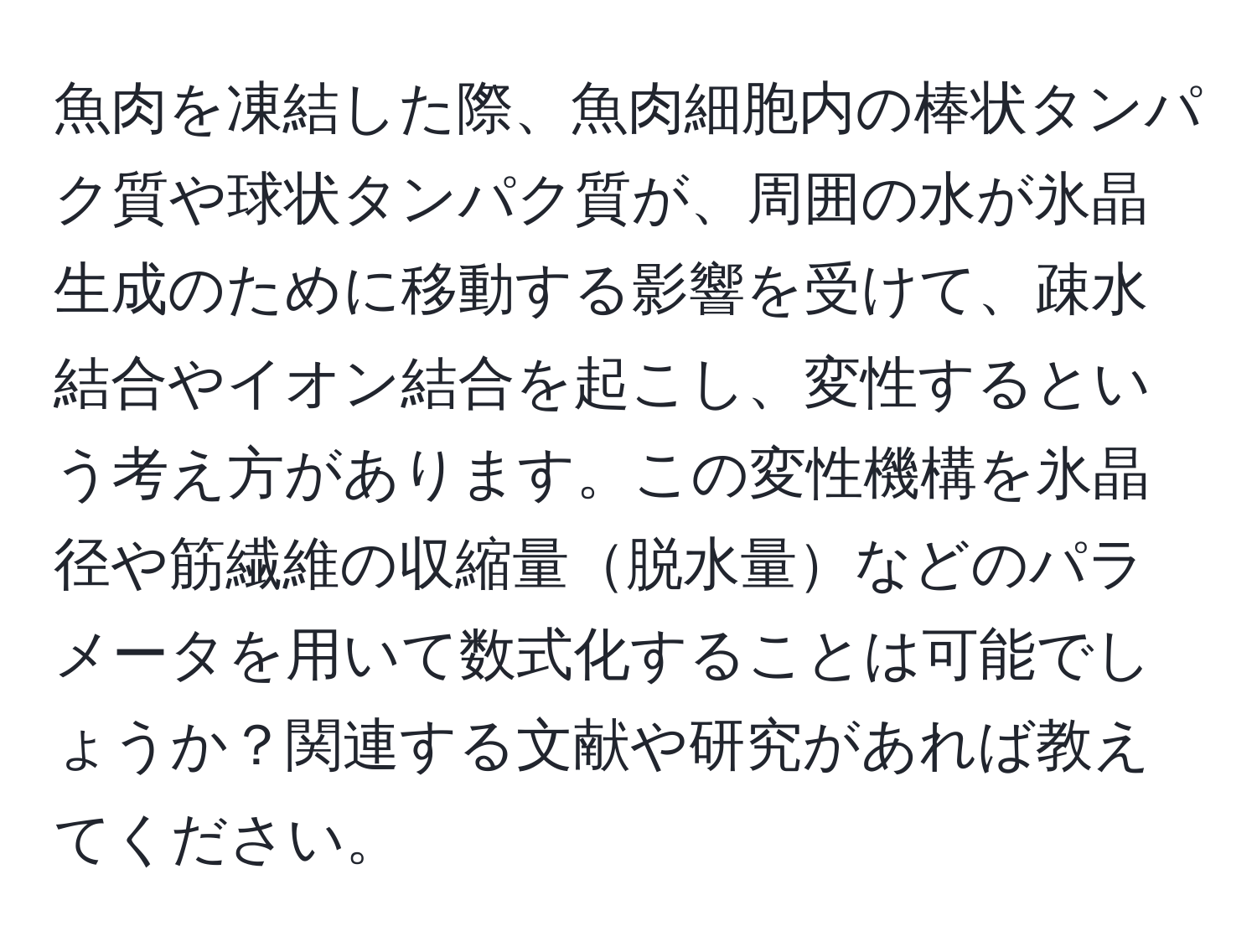 魚肉を凍結した際、魚肉細胞内の棒状タンパク質や球状タンパク質が、周囲の水が氷晶生成のために移動する影響を受けて、疎水結合やイオン結合を起こし、変性するという考え方があります。この変性機構を氷晶径や筋繊維の収縮量脱水量などのパラメータを用いて数式化することは可能でしょうか？関連する文献や研究があれば教えてください。