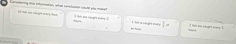 2b Considering this information, what conclusion could you make?
10 fish are caught every hour. 5 fish are caught every 2 1 fish is caught every  5/2  of 2 fish are caught every 5
hours.
C
C
an hour.
hours.
Submit step
_