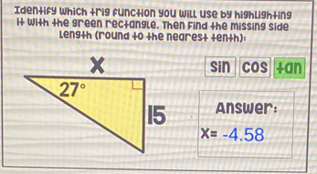 Identify which trig function you will use by highlighting
it with the green rectangle. Then Find the missing side
Length (round to the nearest ten+h):
sin cos.
Answer:
x=-4.58