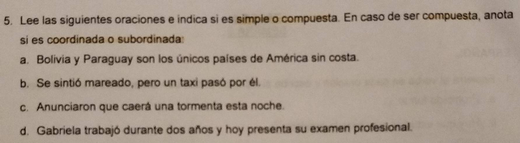 Lee las siguientes oraciones e indica si es simple o compuesta. En caso de ser compuesta, anota
si es coordinada o subordinada:
a. Bolivia y Paraguay son los únicos países de América sin costa.
b. Se sintió mareado, pero un taxi pasó por él.
c. Anunciaron que caerá una tormenta esta noche.
d. Gabriela trabajó durante dos años y hoy presenta su examen profesional.