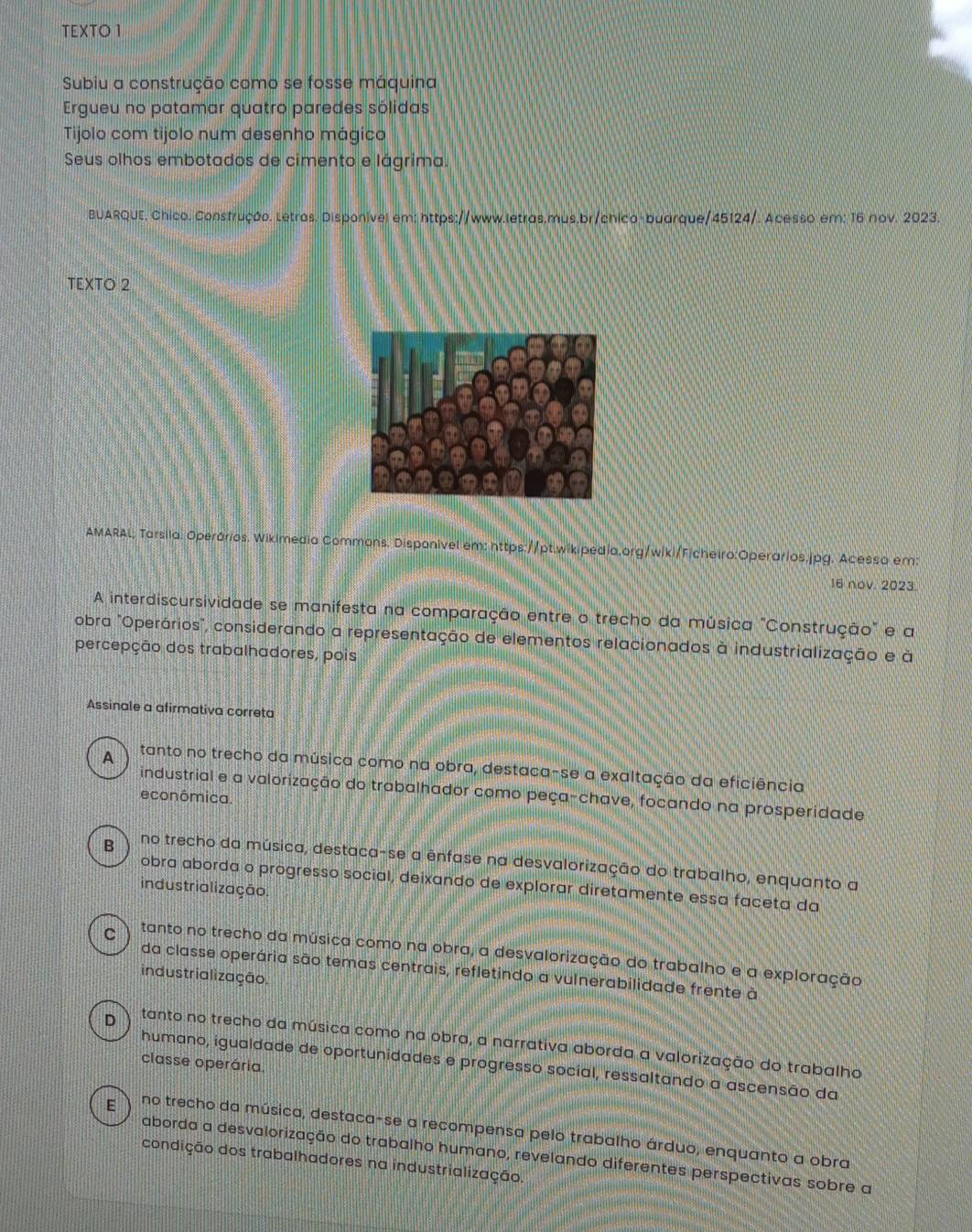 TEXTO 1
Subiu a construção como se fosse máquina
Ergueu no patamar quatro paredes sólidas
Tijolo com tijolo num desenho mágico
Seus olhos embotados de cimento e lágrima.
BUARQUE, Chico. Construção. Letras. Disponível em: https://www.letras,mus.br/chico-buarque/45124/. Acesso em: 16 nov. 2023.
TEXTO 2
AMARAL; Tarsila. Operários. Wikimedia Commons. Disponivel em: https://pt.wikipedia.org/wiki/Ficheiro:Operarios.jpg. Acessa em:
16 nov. 2023
A interdiscursividade se manifesta na comparação entre o trecho da música "Construção" e a
obra "Operários", considerando a representação de elementos relacionados à industrialização e à
percepção dos trabalhadores, pois
Assinale a afirmativa correta
A tanto no trecho da música como na obra, destaca-se a exaltação da eficiência
industrial e a valorização do trabalhador como peça-chave, focando na prosperidade
econômica.
B no trecho da música, destaca-se a ênfase na desvalorização do trabalho, enquanto a
obra aborda o progresso social, deixando de explorar diretamente essa faceta da
industrialização.
C tanto no trecho da música como na obra, a desvalorização do trabalho e a exploração
da classe operária são temas centrais, refletindo a vulnerabilidade frente à
industrialização.
D tanto no trecho da música como na obra, a narrativa aborda a valorização do trabalho
classe operária.
humano, igualdade de oportunidades e progresso social, ressaltando a ascensão da
E no trecho da música, destaca-se a recompensa pelo trabalho árduo, enquanto a obra
aborda a desvalorização do trabalho humano, revelando diferentes perspectivas sobre a
condição dos trabalhadores na industrialização.