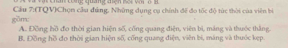 A và vật chân công quảng điện nói với ổ B.
Câu 7:(TQV)Chọn câu đúng. Những dụng cụ chính đế đo tốc độ tức thời của viên bi
göm:
A. Đồng hồ đo thời gian hiện số, cống quang điện, viên bi, máng và thước thăng.
B. Đồng hồ đo thời gian hiện số, cống quang điện, viên bi, máng và thước kẹp.