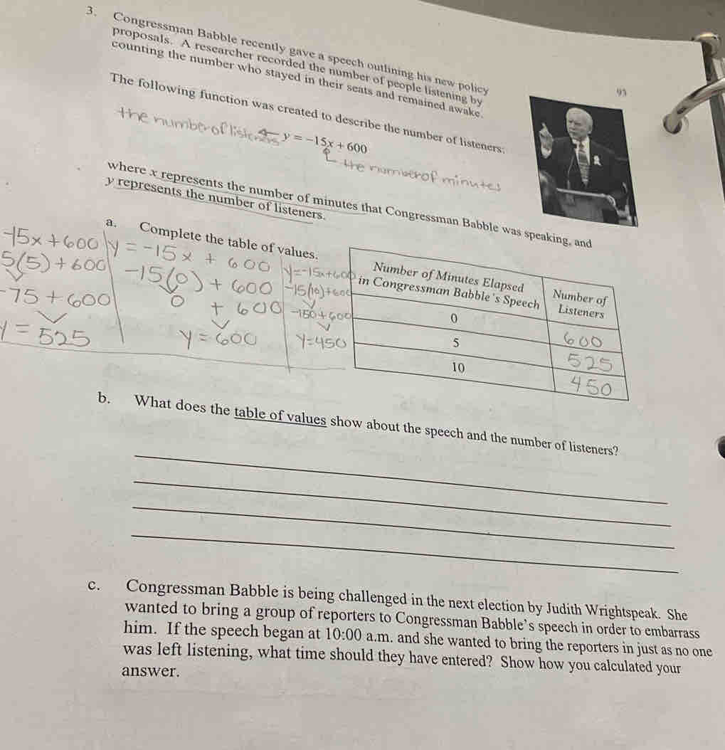 Congressman Babble recently gave a speech outlining his new policy 
proposals. A researcher recorded the number of people listening by 
counting the number who stayed in their seats and remained awake 
9 
The following function was created to describe the number of listeners

y=-15x+600
y represents the number of listeners. 
where x represents the number of minutes that Congressman Babble was speaking, and 
a. Complete the table of va 
_ 
b. What does the table of values show about the speech and the number of listeners? 
_ 
_ 
_ 
c. Congressman Babble is being challenged in the next election by Judith Wrightspeak. She 
wanted to bring a group of reporters to Congressman Babble’s speech in order to embarrass 
him. If the speech began at 10:00 a.m. and she wanted to bring the reporters in just as no one 
was left listening, what time should they have entered? Show how you calculated your 
answer.