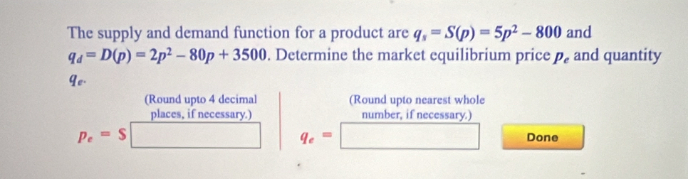 The supply and demand function for a product are q_s=S(p)=5p^2-800 and
q_d=D(p)=2p^2-80p+3500. Determine the market equilibrium price p_e and quantity 
Ye. 
(Round upto 4 decimal (Round upto nearest whole 
places, if necessary.) number, if necessary.)
q_e=
p_e=$ Done