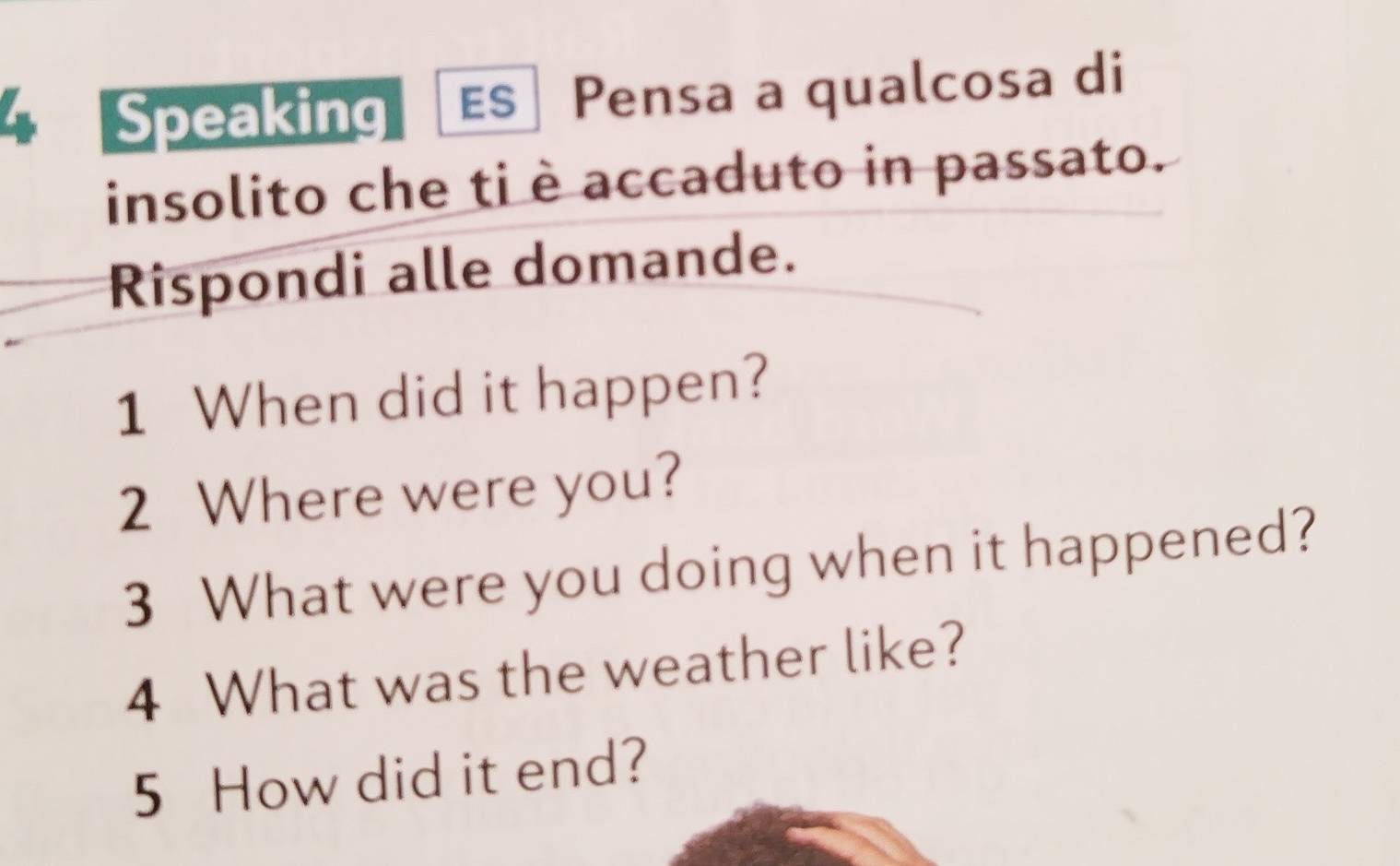 Speaking ES| Pensa a qualcosa di 
insolito che ti è accaduto in passato. 
Rispondi alle domande. 
1 When did it happen? 
2 Where were you? 
3 What were you doing when it happened? 
4 What was the weather like? 
5 How did it end?