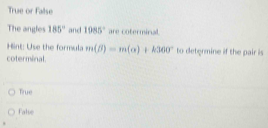 True or False
The angles 185° and 1985° are coterminal.
Hint: Use the formula m(beta )=m(alpha )+k360° to determine if the pair is
coterminal.
True
False