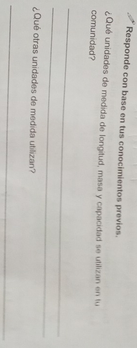 Responde con base en tus conocimientos previos. 
¿Qué unidades de medida de longitud, masa y capacidad se utilizan en tu 
comunidad? 
_ 
_ 
¿Qué otras unidades de medida utilizan? 
_