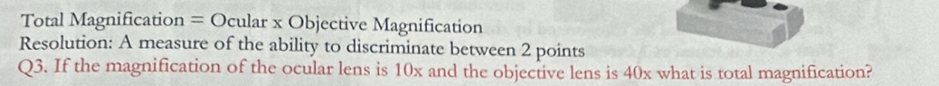 Total Magnification = Ocular x Objective Magnification 
Resolution: A measure of the ability to discriminate between 2 points 
Q3. If the magnification of the ocular lens is 10x and the objective lens is 40x what is total magnification?