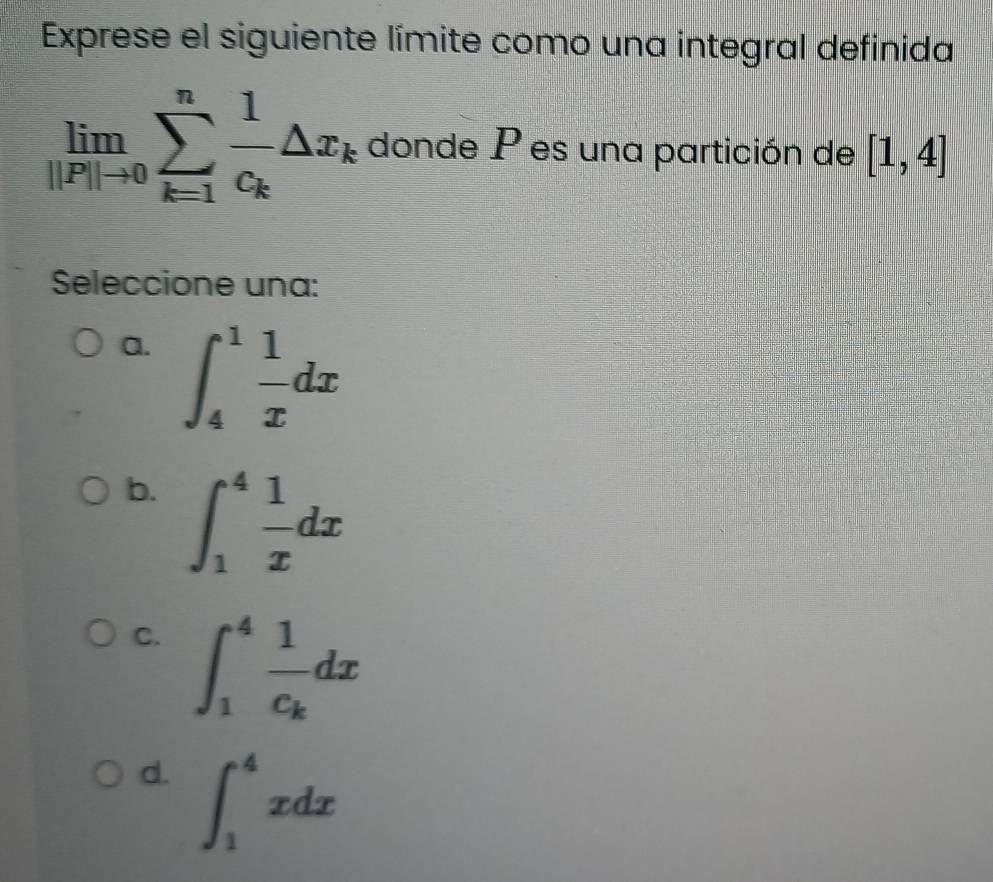 Exprese el siguiente límite como una integral definida
limlimits _||P||to 0sumlimits _(k=1)^nfrac 1c_k△ x_k donde P es una partición de [1,4]
Seleccione una:
a. ∈t _4^(1frac 1)xdx
b. ∈t _1^(4frac 1)xdx
C. ∈t _1^(4frac 1)c_kdx
d. ∈t _1^4xdx